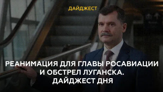 Реанимация для главы Росавиации и обстрел Луганска. Дайджест дня