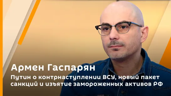 Армен Гаспарян. Путин о контрнаступлении ВСУ, новый пакет санкций и изъятие замороженных активов РФ