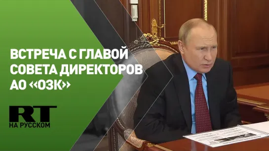 Встреча Путина с главой совета директоров АО «ОЗК»