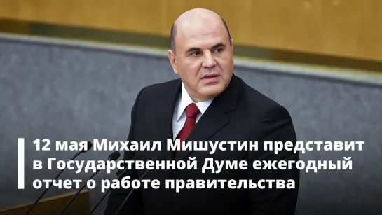 12 мая Михаил Мишустин представит в Государственной Думе ежегодный отчет о работе правительства