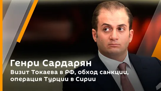 Генри Сардарян. Визит Токаева в РФ, обход санкции, операция Турции в Сирии