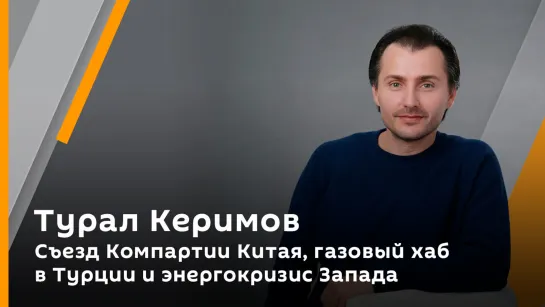 Турал Керимов. Съезд Компартии Китая, газовый хаб в Турции и энергокризис Запада