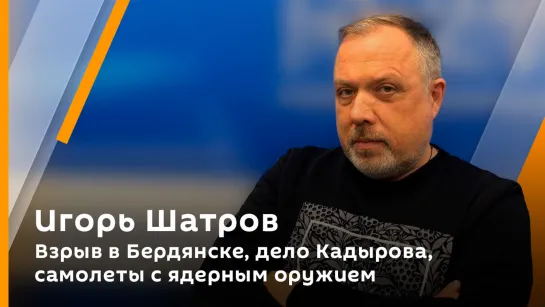 Игорь Шатров. Взрыв в Бердянске, дело Кадырова, самолеты с ядерным оружием