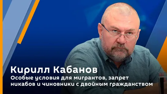 Кирилл Кабанов. Особые условия для мигрантов, запрет никабов и чиновники с двойным гражданством