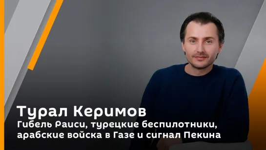 Турал Керимов. Гибель Раиси, турецкие беспилотники, арабские войска в Газе и сигнал Пекина